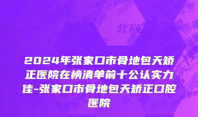2024年张家口市骨地包天矫正医院在榜清单前十公认实力佳-张家口市骨地包天矫正口腔医院