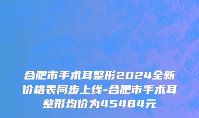 合肥市手术耳整形2024全新价格表同步上线-合肥市手术耳整形均价为45484元