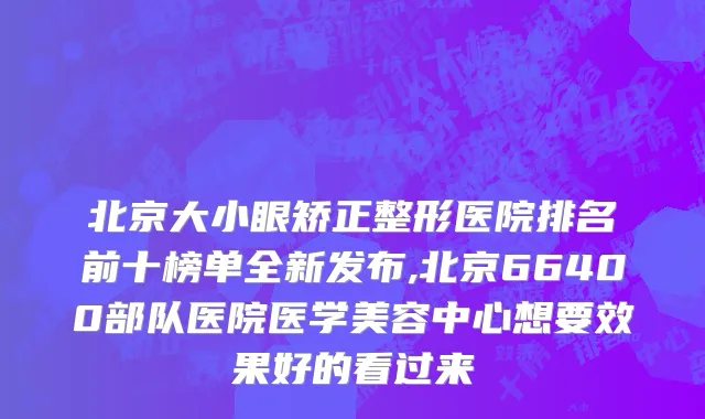 北京大小眼矫正整形医院排名前十榜单全新发布,北京66400部队医院医学美容中心想要效果好的看过来