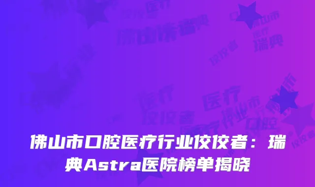 佛山市口腔医疗行业佼佼者：瑞典Astra医院榜单揭晓