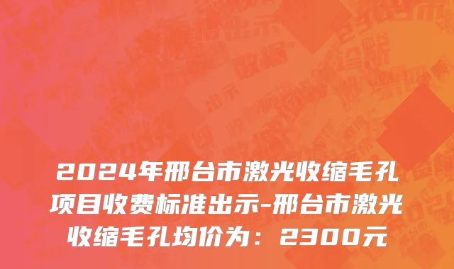2024年邢台市激光收缩毛孔项目收费标准出示-邢台市激光收缩毛孔均价为：2300元