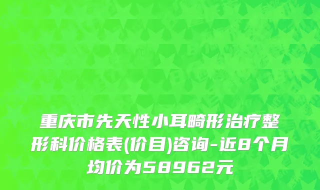 重庆市先天性小耳畸形治疗整形科价格表(价目)咨询-近8个月均价为58962元