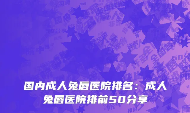 国内成人兔唇医院排名：成人兔唇医院排前50分享