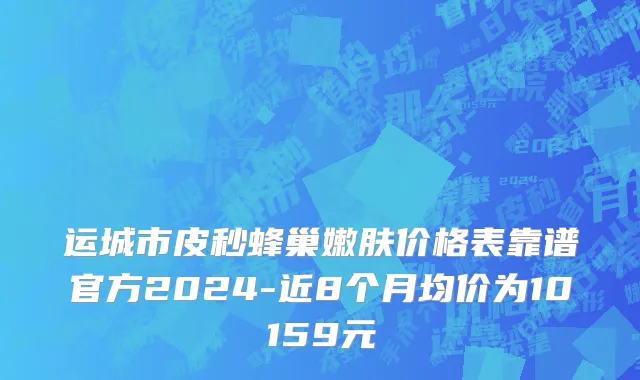 运城市皮秒蜂巢嫩肤价格表靠谱官方2024-近8个月均价为10159元