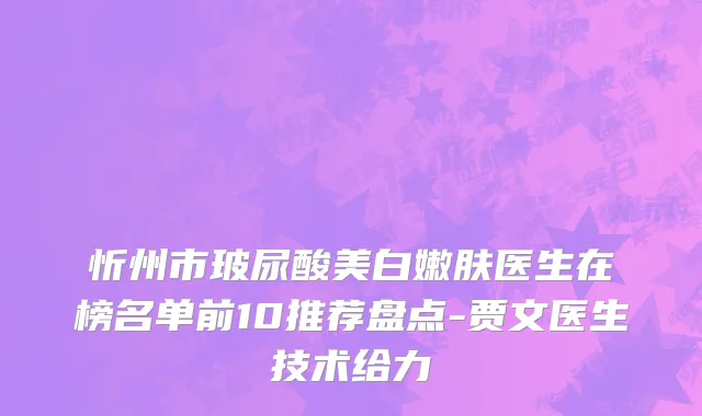 忻州市玻尿酸美白嫩肤医生在榜名单前10推荐盘点-贾文医生技术给力