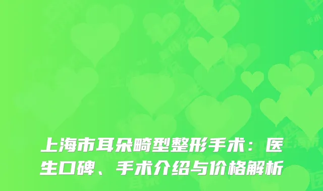 上海市耳朵畸型整形手术：医生口碑、手术介绍与价格解析