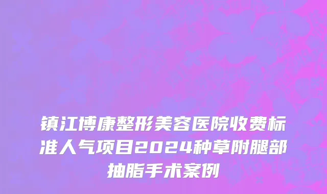 镇江博康整形美容医院收费标准人气项目2024种草附腿部抽脂手术案例