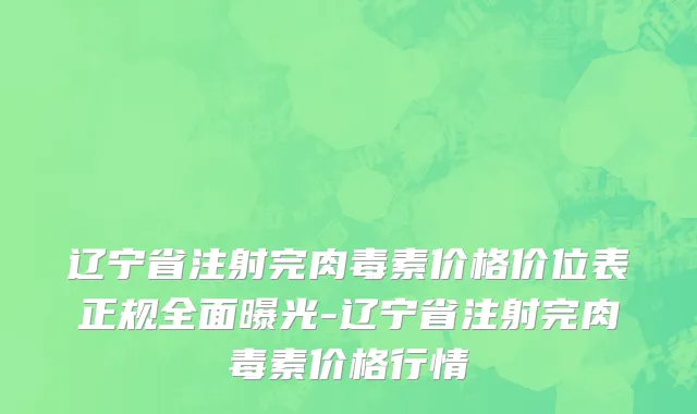 辽宁省注射完肉毒素价格价位表正规全面曝光-辽宁省注射完肉毒素价格行情