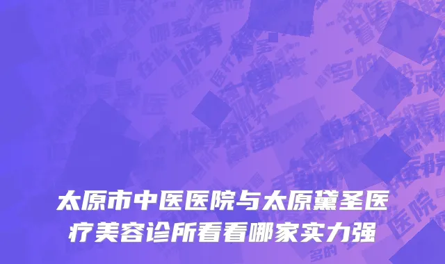 太原市中医医院与太原黛圣医疗美容诊所看看哪家实力强