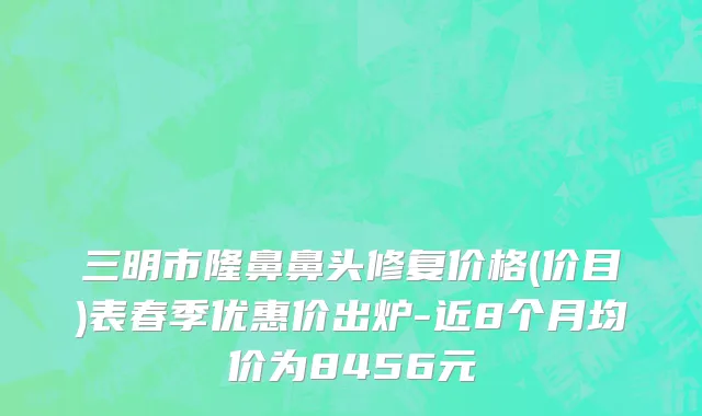 三明市隆鼻鼻头修复价格(价目)表春季优惠价出炉-近8个月均价为8456元