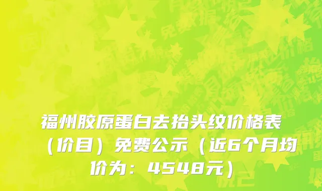 福州胶原蛋白去抬头纹价格表(价目)免费公示(近6个月均价为:4548元)