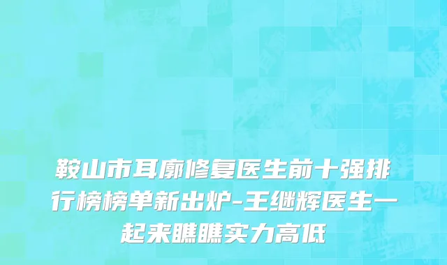 鞍山市耳廓修复医生前十强排行榜榜单新出炉-王继辉医生一起来瞧瞧实力高低