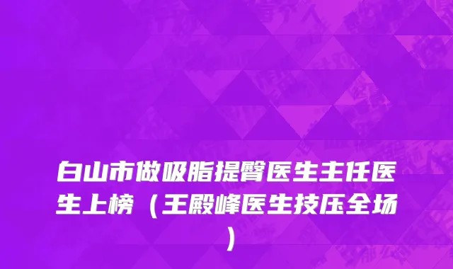 白山市做吸脂提臀医生主任医生上榜（王殿峰医生技压全场）