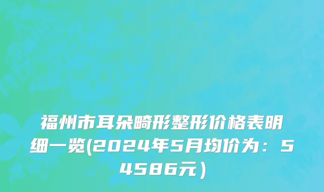 福州市耳朵畸形整形价格表明细一览(2024年5月均价为：54586元）