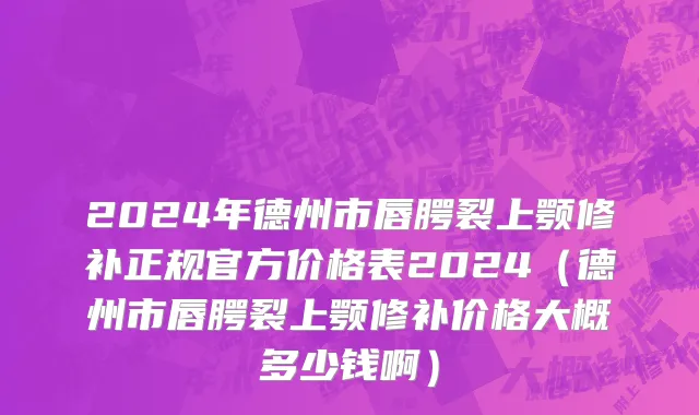 2024年德州市唇腭裂上颚修补正规官方价格表2024（德州市唇腭裂上颚修补价格大概多少钱啊）