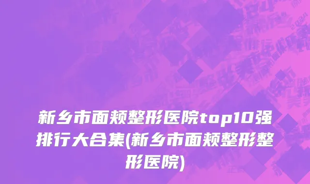新乡市面颊整形医院top10强排行大合集(新乡市面颊整形整形医院)