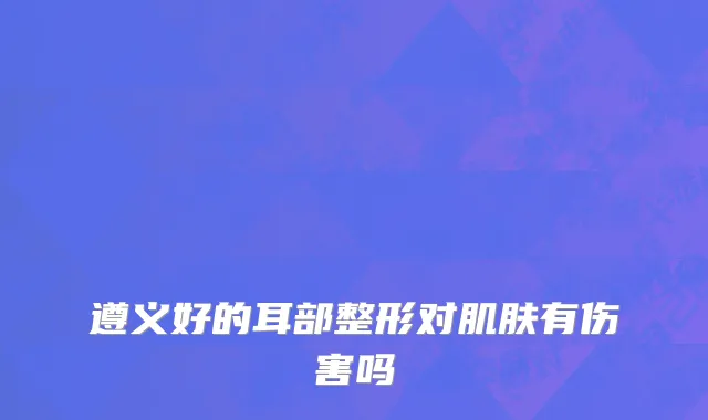 遵义好的耳部整形对肌肤有伤害吗