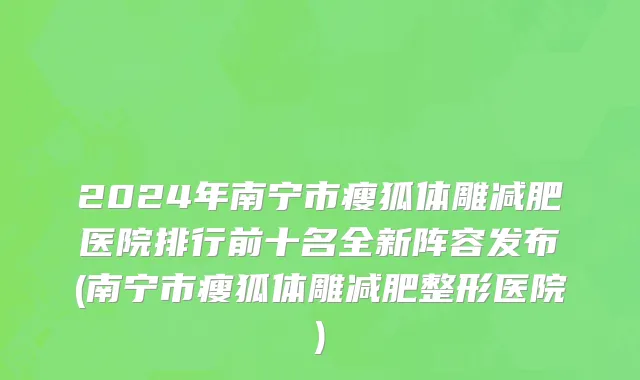 2024年南宁市瘦狐体雕减肥医院排行前十名全新阵容发布(南宁市瘦狐体雕减肥整形医院)