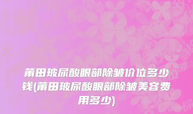 莆田玻尿酸眼部除皱价位多少钱(莆田玻尿酸眼部除皱美容费用多少)