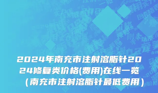 2024年南充市注射溶脂针2024修复类价格(费用)在线一览（南充市注射溶脂针最低费用）
