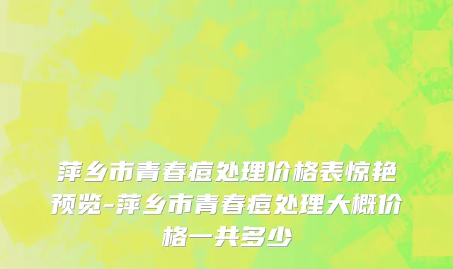 萍乡市青春痘处理价格表惊艳预览-萍乡市青春痘处理大概价格一共多少