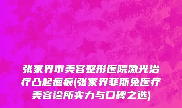 张家界市美容整形医院激光治疗凸起疤痕(张家界菲斯兔医疗美容诊所实力与口碑之选)