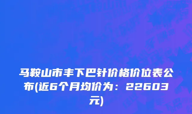 马鞍山市丰下巴针价格价位表公布(近6个月均价为：22603元)