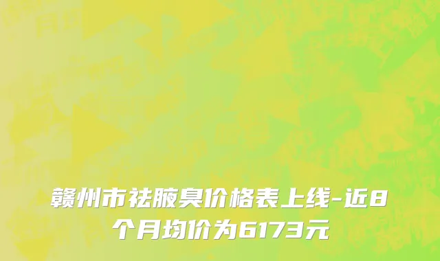 赣州市祛腋臭价格表上线-近8个月均价为6173元