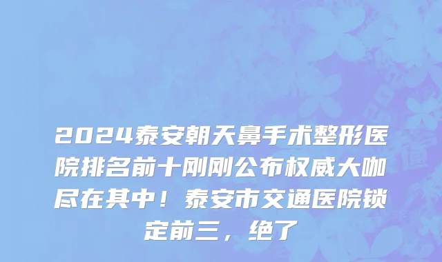 2024泰安朝天鼻手术整形医院排名前十刚刚公布权威大咖尽在其中！泰安市交通医院锁定前三，绝了