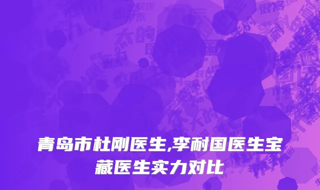 青岛市杜刚医生,李耐国医生宝藏医生实力对比