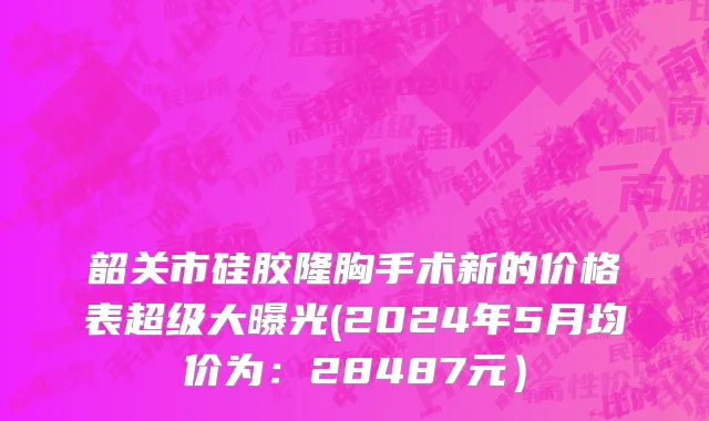 韶关市硅胶隆胸手术新的价格表超级大曝光(2024年5月均价为：28487元）