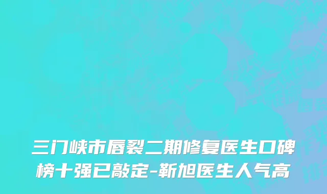 三门峡市唇裂二期修复医生口碑榜十强已敲定-靳旭医生人气高