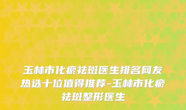 玉林市化瘀祛斑医生排名网友热选十位值得推荐-玉林市化瘀祛斑整形医生