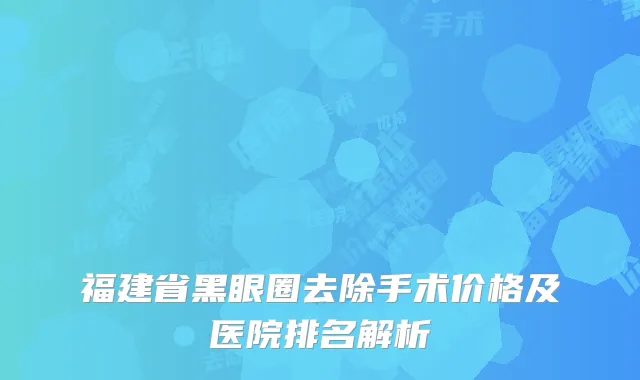 福建省黑眼圈去除手术价格及医院排名解析