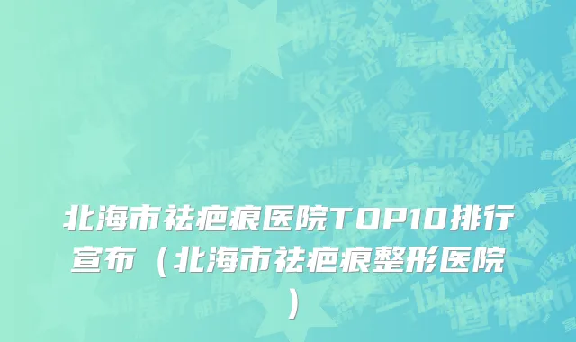 北海市祛疤痕医院TOP10排行宣布（北海市祛疤痕整形医院）