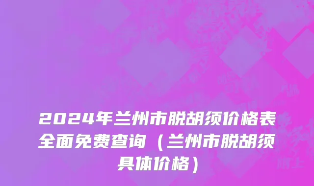 2024年兰州市脱胡须价格表全面免费查询（兰州市脱胡须具体价格）