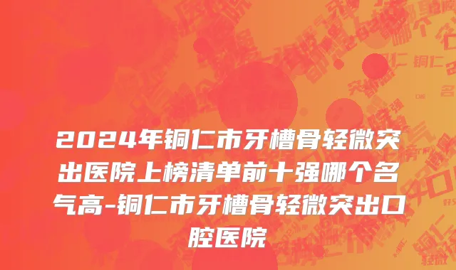 2024年铜仁市牙槽骨轻微突出医院上榜清单前十强哪个名气高-铜仁市牙槽骨轻微突出口腔医院