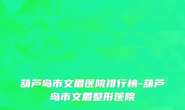 葫芦岛市文眉医院排行榜-葫芦岛市文眉整形医院