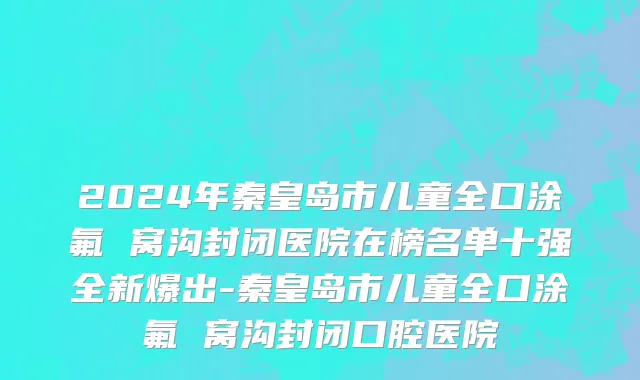 2024年秦皇岛市儿童全口涂氟 窝沟封闭医院在榜名单十强全新爆出-秦皇岛市儿童全口涂氟 窝沟封闭口腔医院