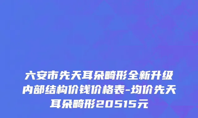 六安市先天耳朵畸形全新升级内部结构价钱价格表-均价先天耳朵畸形20515元