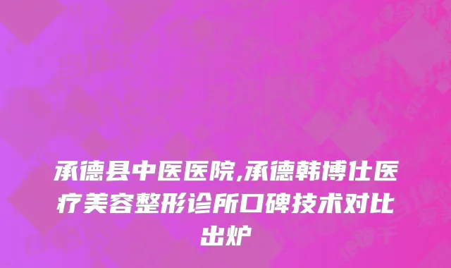 承德县中医医院,承德韩博仕医疗美容整形诊所口碑技术对比出炉
