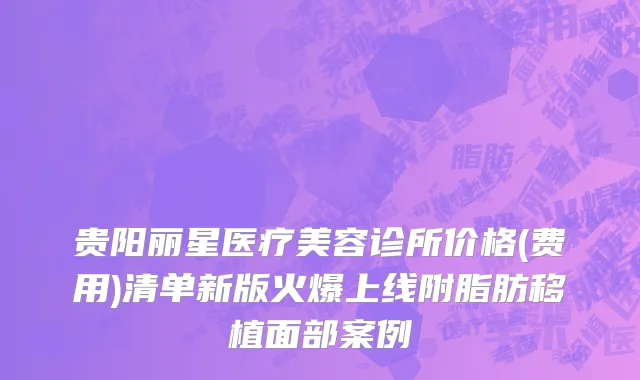 贵阳丽星医疗美容诊所价格(费用)清单新版火爆上线附脂肪移植面部案例
