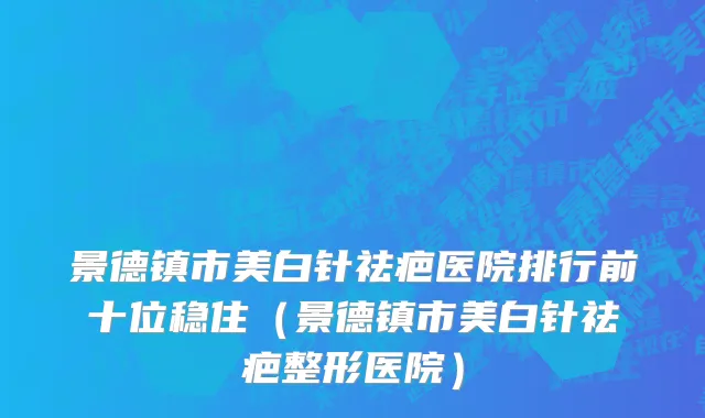 景德镇市美白针祛疤医院排行前十位稳住（景德镇市美白针祛疤整形医院）