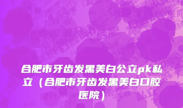 合肥市牙齿发黑美白公立pk私立（合肥市牙齿发黑美白口腔医院）