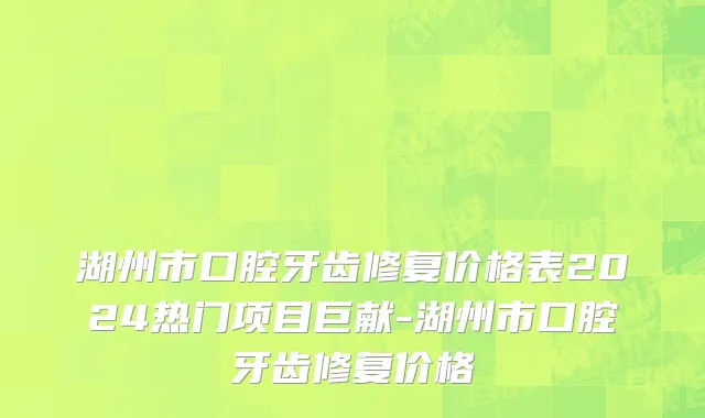 湖州市口腔牙齿修复价格表2024热门项目巨献-湖州市口腔牙齿修复价格