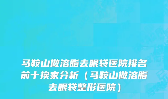 马鞍山做溶脂去眼袋医院排名前十挨家分析(马鞍山做溶脂去眼袋整形医院)