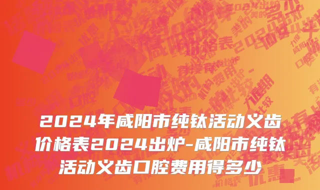 2024年咸阳市纯钛活动义齿价格表2024出炉-咸阳市纯钛活动义齿口腔费用得多少