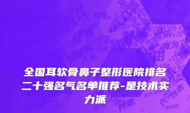 全国耳软骨鼻子整形医院排名二十强名气名单推荐-是技术实力派