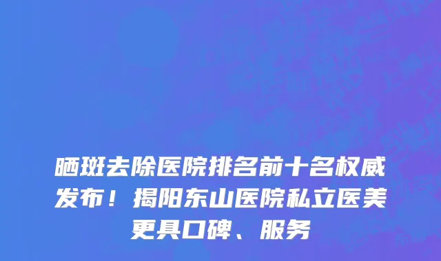 晒斑去除医院排名前十名权威发布!揭阳东山医院私立医美更具口碑、服务