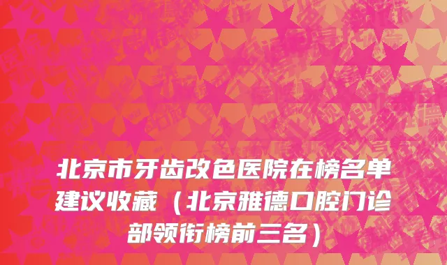 北京市牙齿改色医院在榜名单建议收藏（北京雅德口腔门诊部领衔榜前三名）